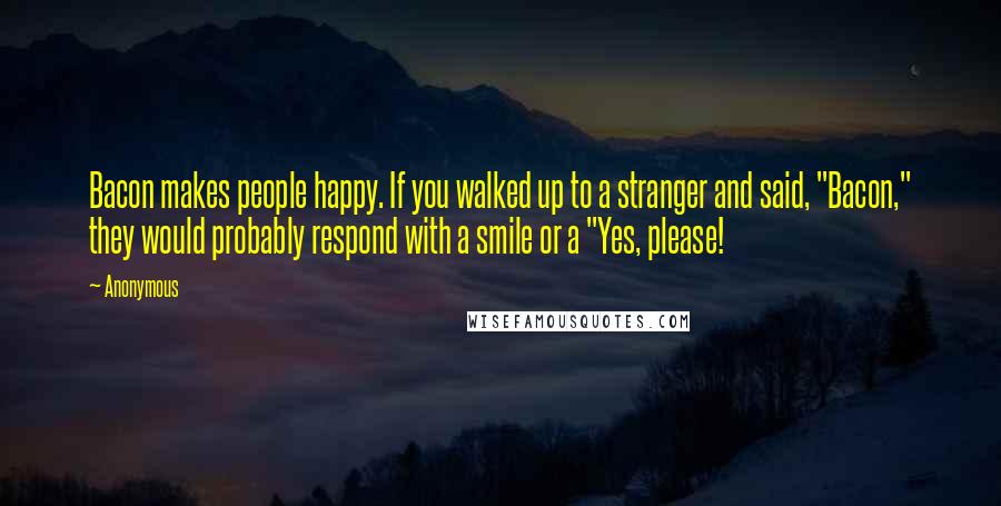 Anonymous Quotes: Bacon makes people happy. If you walked up to a stranger and said, "Bacon," they would probably respond with a smile or a "Yes, please!