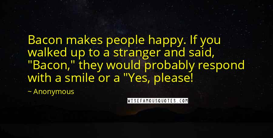 Anonymous Quotes: Bacon makes people happy. If you walked up to a stranger and said, "Bacon," they would probably respond with a smile or a "Yes, please!