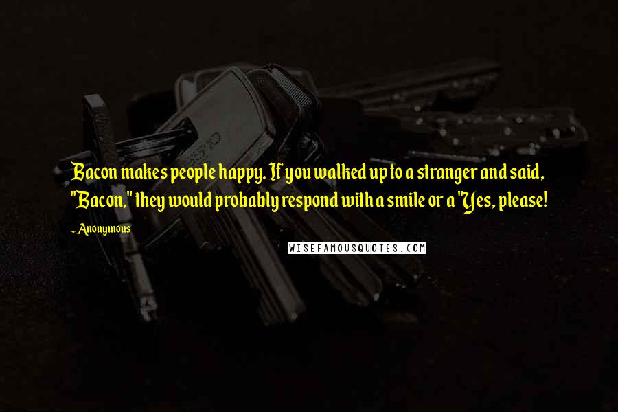 Anonymous Quotes: Bacon makes people happy. If you walked up to a stranger and said, "Bacon," they would probably respond with a smile or a "Yes, please!