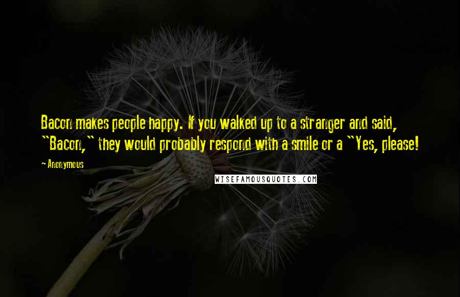 Anonymous Quotes: Bacon makes people happy. If you walked up to a stranger and said, "Bacon," they would probably respond with a smile or a "Yes, please!