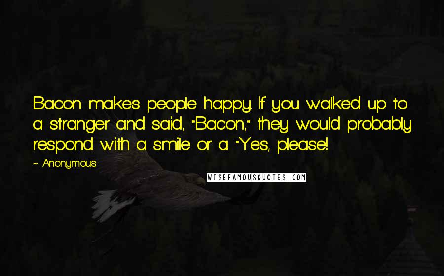 Anonymous Quotes: Bacon makes people happy. If you walked up to a stranger and said, "Bacon," they would probably respond with a smile or a "Yes, please!