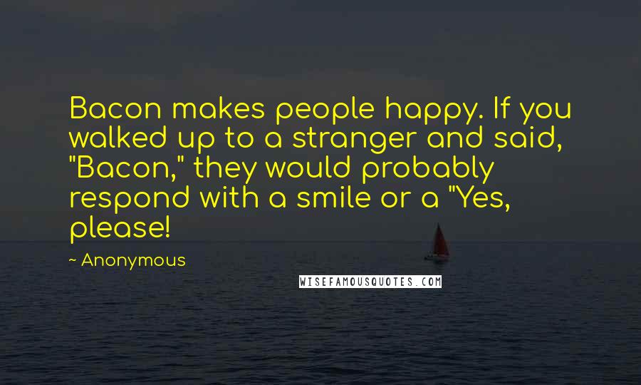 Anonymous Quotes: Bacon makes people happy. If you walked up to a stranger and said, "Bacon," they would probably respond with a smile or a "Yes, please!