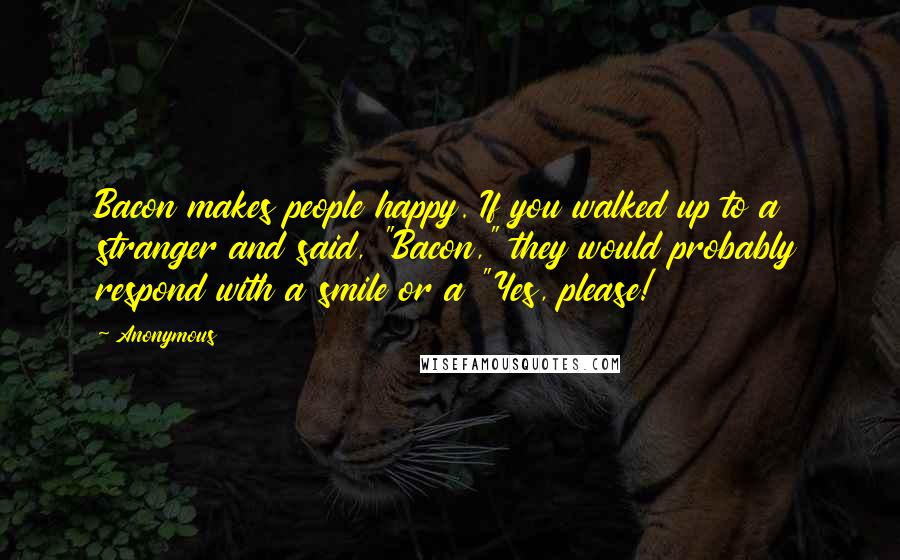 Anonymous Quotes: Bacon makes people happy. If you walked up to a stranger and said, "Bacon," they would probably respond with a smile or a "Yes, please!