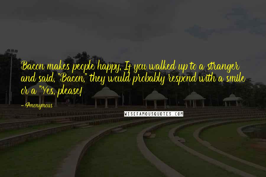 Anonymous Quotes: Bacon makes people happy. If you walked up to a stranger and said, "Bacon," they would probably respond with a smile or a "Yes, please!