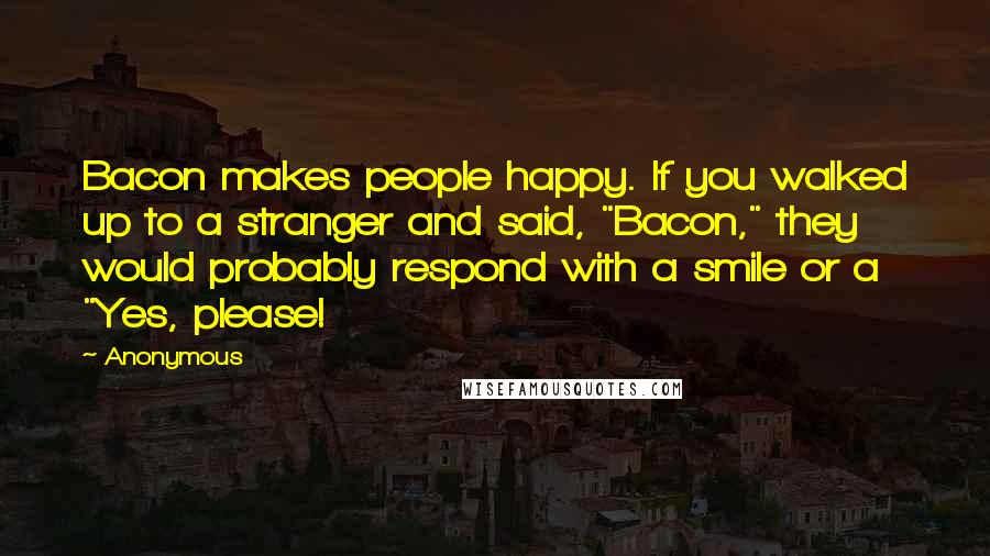 Anonymous Quotes: Bacon makes people happy. If you walked up to a stranger and said, "Bacon," they would probably respond with a smile or a "Yes, please!