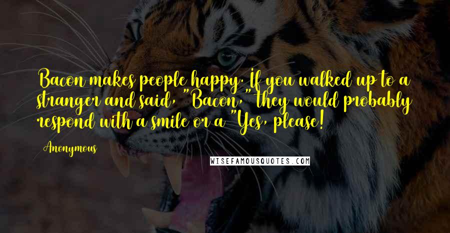 Anonymous Quotes: Bacon makes people happy. If you walked up to a stranger and said, "Bacon," they would probably respond with a smile or a "Yes, please!