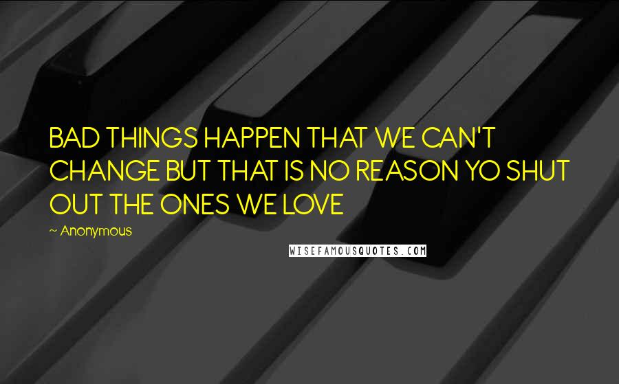 Anonymous Quotes: BAD THINGS HAPPEN THAT WE CAN'T CHANGE BUT THAT IS NO REASON YO SHUT OUT THE ONES WE LOVE