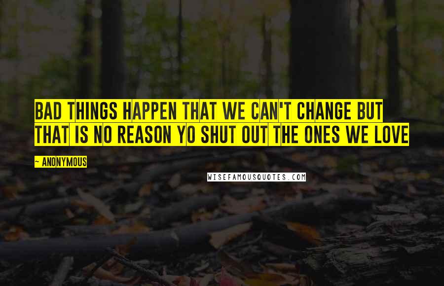 Anonymous Quotes: BAD THINGS HAPPEN THAT WE CAN'T CHANGE BUT THAT IS NO REASON YO SHUT OUT THE ONES WE LOVE