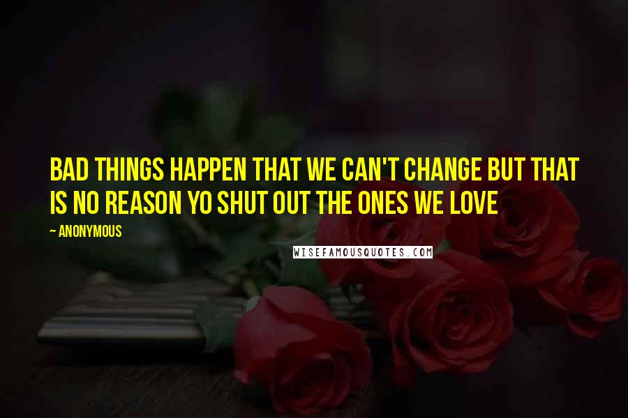 Anonymous Quotes: BAD THINGS HAPPEN THAT WE CAN'T CHANGE BUT THAT IS NO REASON YO SHUT OUT THE ONES WE LOVE