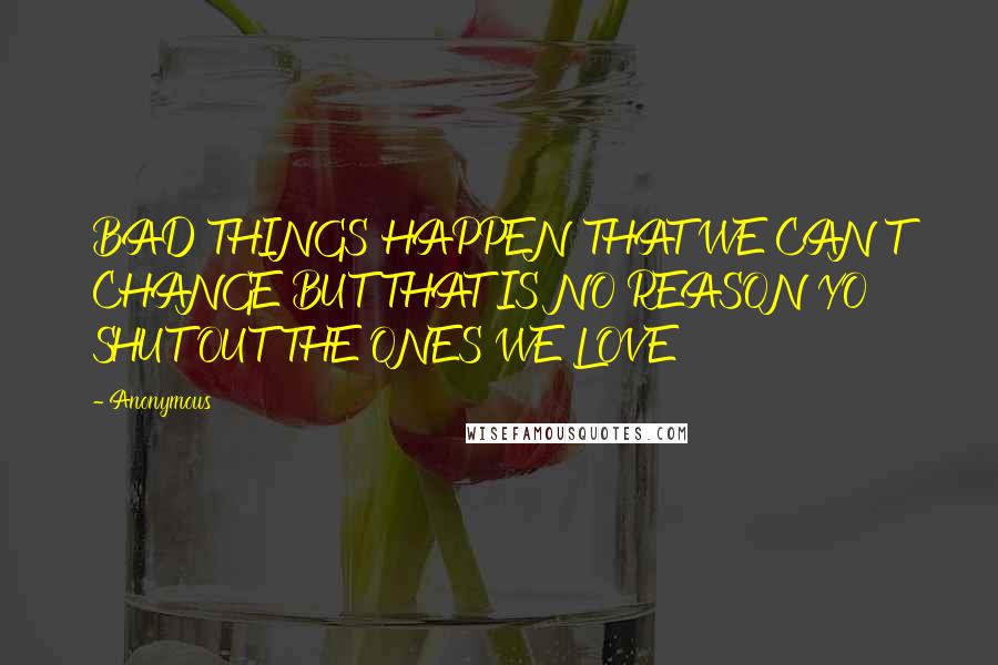 Anonymous Quotes: BAD THINGS HAPPEN THAT WE CAN'T CHANGE BUT THAT IS NO REASON YO SHUT OUT THE ONES WE LOVE