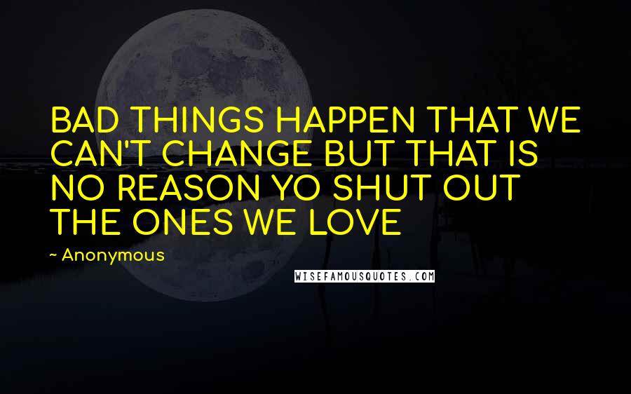 Anonymous Quotes: BAD THINGS HAPPEN THAT WE CAN'T CHANGE BUT THAT IS NO REASON YO SHUT OUT THE ONES WE LOVE