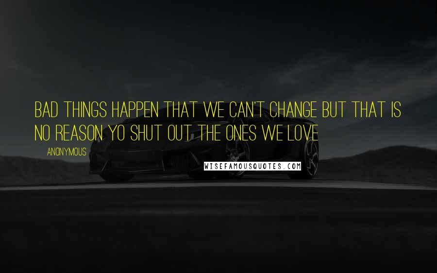 Anonymous Quotes: BAD THINGS HAPPEN THAT WE CAN'T CHANGE BUT THAT IS NO REASON YO SHUT OUT THE ONES WE LOVE