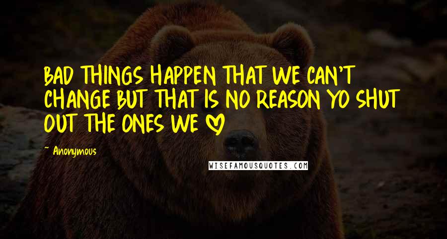 Anonymous Quotes: BAD THINGS HAPPEN THAT WE CAN'T CHANGE BUT THAT IS NO REASON YO SHUT OUT THE ONES WE LOVE