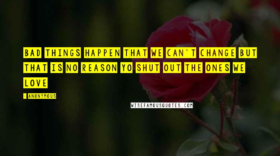 Anonymous Quotes: BAD THINGS HAPPEN THAT WE CAN'T CHANGE BUT THAT IS NO REASON YO SHUT OUT THE ONES WE LOVE