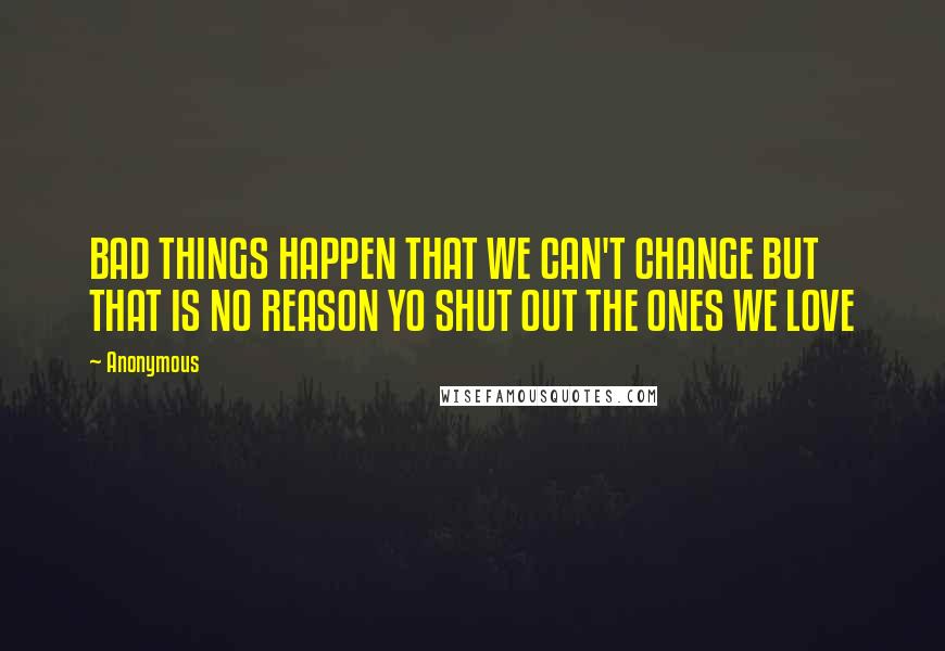 Anonymous Quotes: BAD THINGS HAPPEN THAT WE CAN'T CHANGE BUT THAT IS NO REASON YO SHUT OUT THE ONES WE LOVE