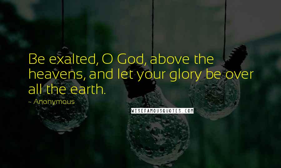 Anonymous Quotes: Be exalted, O God, above the heavens, and let your glory be over all the earth.