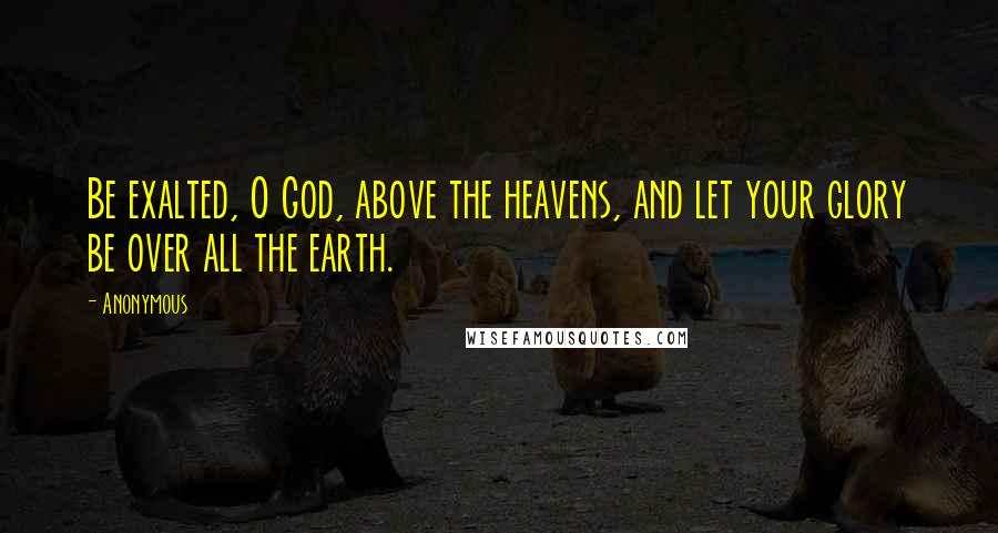 Anonymous Quotes: Be exalted, O God, above the heavens, and let your glory be over all the earth.