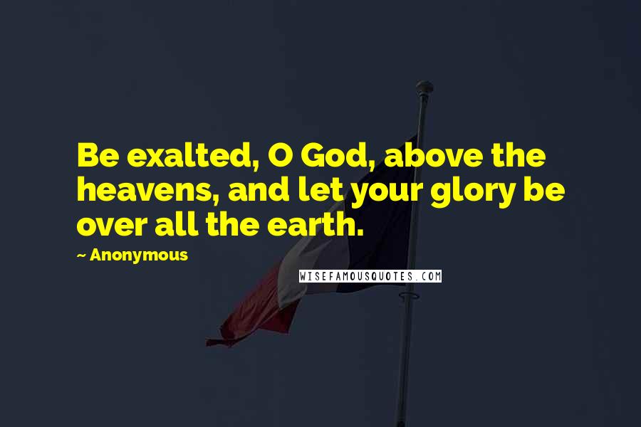 Anonymous Quotes: Be exalted, O God, above the heavens, and let your glory be over all the earth.