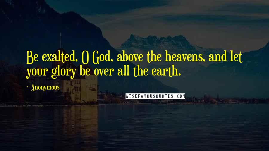 Anonymous Quotes: Be exalted, O God, above the heavens, and let your glory be over all the earth.