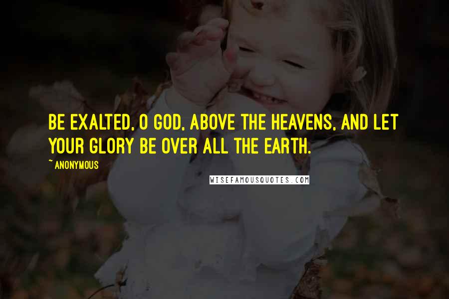 Anonymous Quotes: Be exalted, O God, above the heavens, and let your glory be over all the earth.