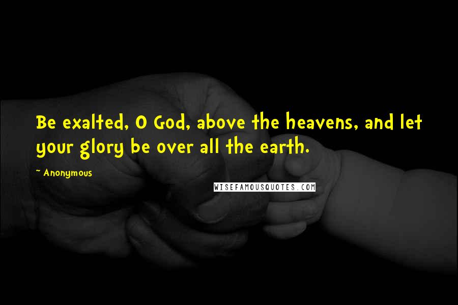 Anonymous Quotes: Be exalted, O God, above the heavens, and let your glory be over all the earth.