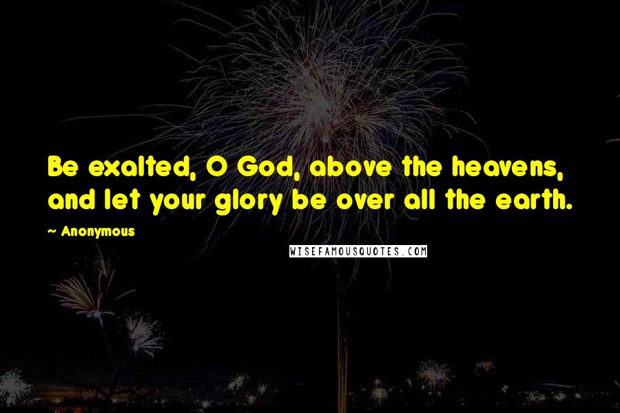 Anonymous Quotes: Be exalted, O God, above the heavens, and let your glory be over all the earth.