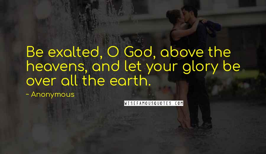 Anonymous Quotes: Be exalted, O God, above the heavens, and let your glory be over all the earth.