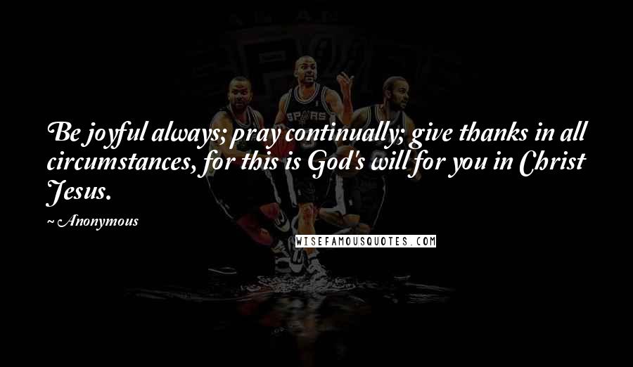 Anonymous Quotes: Be joyful always; pray continually; give thanks in all circumstances, for this is God's will for you in Christ Jesus.