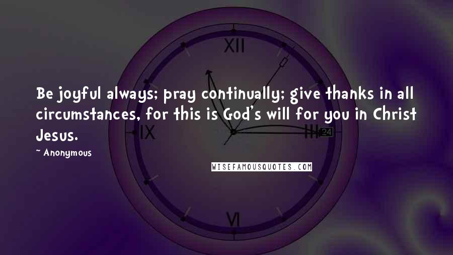 Anonymous Quotes: Be joyful always; pray continually; give thanks in all circumstances, for this is God's will for you in Christ Jesus.