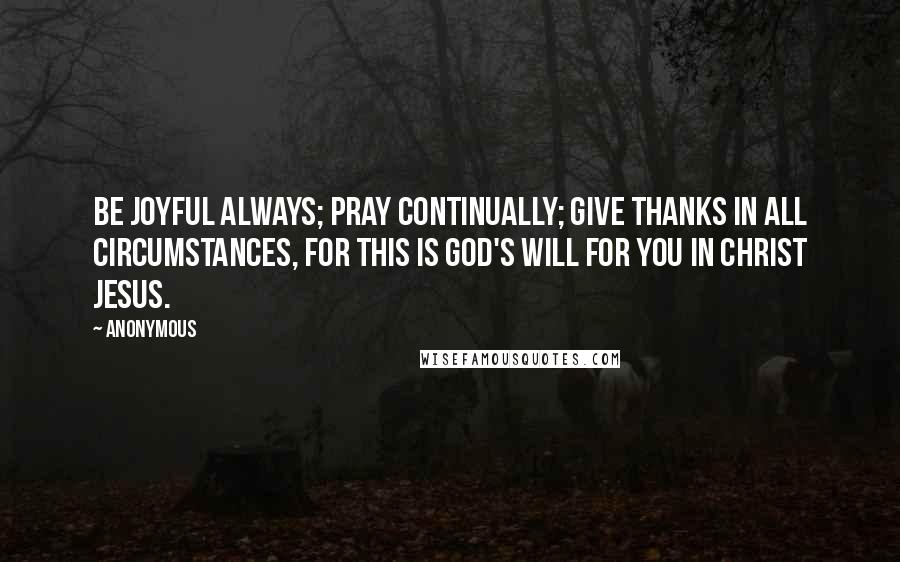Anonymous Quotes: Be joyful always; pray continually; give thanks in all circumstances, for this is God's will for you in Christ Jesus.