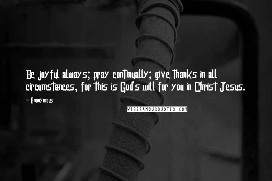 Anonymous Quotes: Be joyful always; pray continually; give thanks in all circumstances, for this is God's will for you in Christ Jesus.