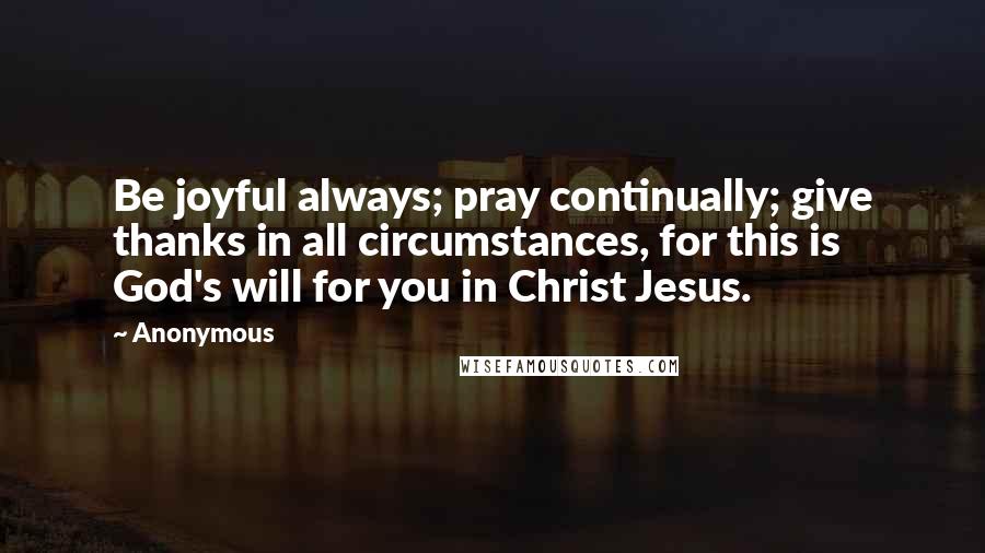 Anonymous Quotes: Be joyful always; pray continually; give thanks in all circumstances, for this is God's will for you in Christ Jesus.