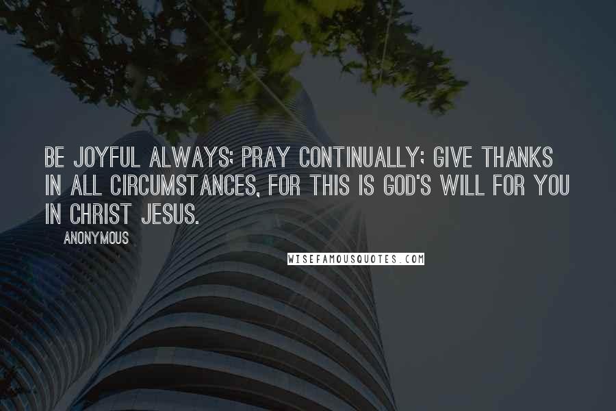 Anonymous Quotes: Be joyful always; pray continually; give thanks in all circumstances, for this is God's will for you in Christ Jesus.