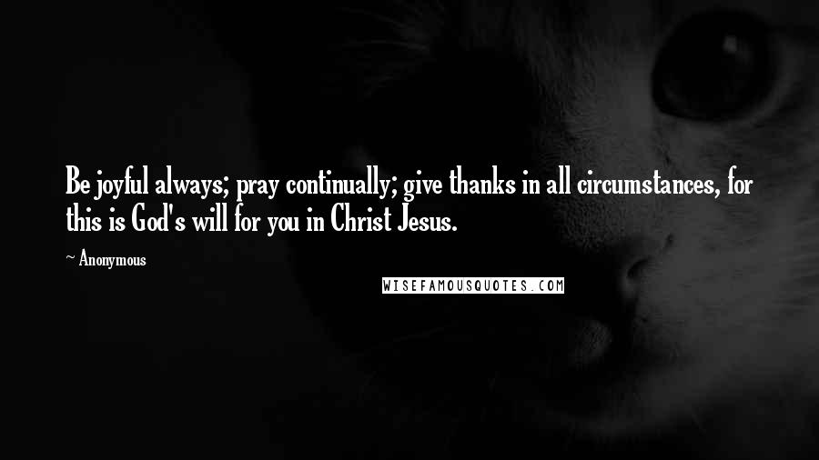 Anonymous Quotes: Be joyful always; pray continually; give thanks in all circumstances, for this is God's will for you in Christ Jesus.