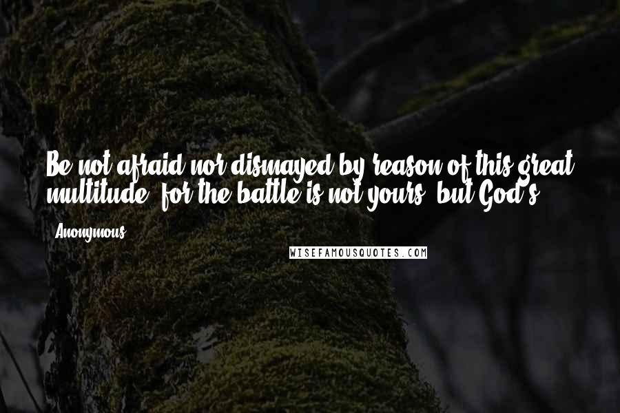 Anonymous Quotes: Be not afraid nor dismayed by reason of this great multitude; for the battle is not yours, but God's.