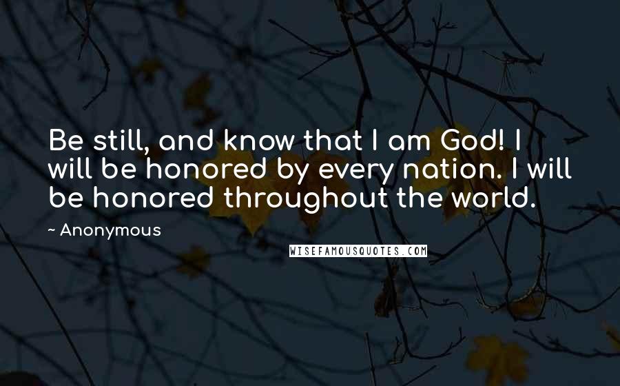 Anonymous Quotes: Be still, and know that I am God! I will be honored by every nation. I will be honored throughout the world.