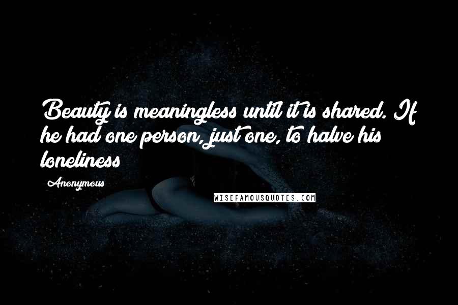 Anonymous Quotes: Beauty is meaningless until it is shared. If he had one person, just one, to halve his loneliness!