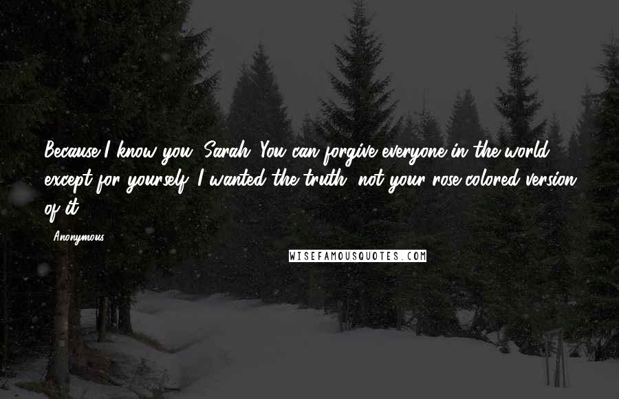 Anonymous Quotes: Because I know you, Sarah. You can forgive everyone in the world except for yourself. I wanted the truth, not your rose-colored version of it.