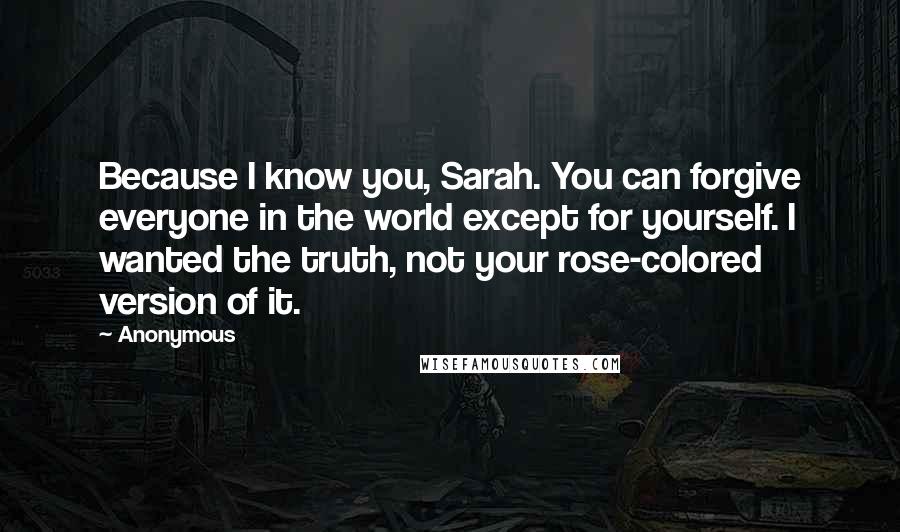 Anonymous Quotes: Because I know you, Sarah. You can forgive everyone in the world except for yourself. I wanted the truth, not your rose-colored version of it.