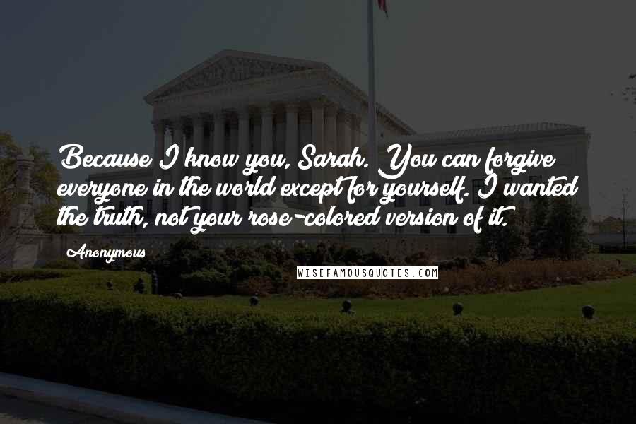 Anonymous Quotes: Because I know you, Sarah. You can forgive everyone in the world except for yourself. I wanted the truth, not your rose-colored version of it.