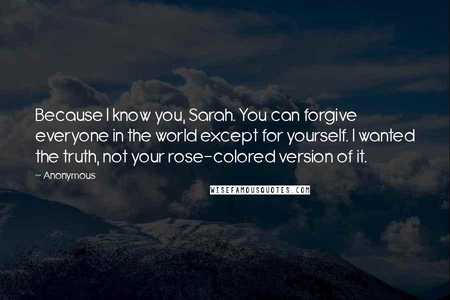 Anonymous Quotes: Because I know you, Sarah. You can forgive everyone in the world except for yourself. I wanted the truth, not your rose-colored version of it.