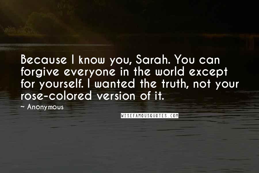 Anonymous Quotes: Because I know you, Sarah. You can forgive everyone in the world except for yourself. I wanted the truth, not your rose-colored version of it.