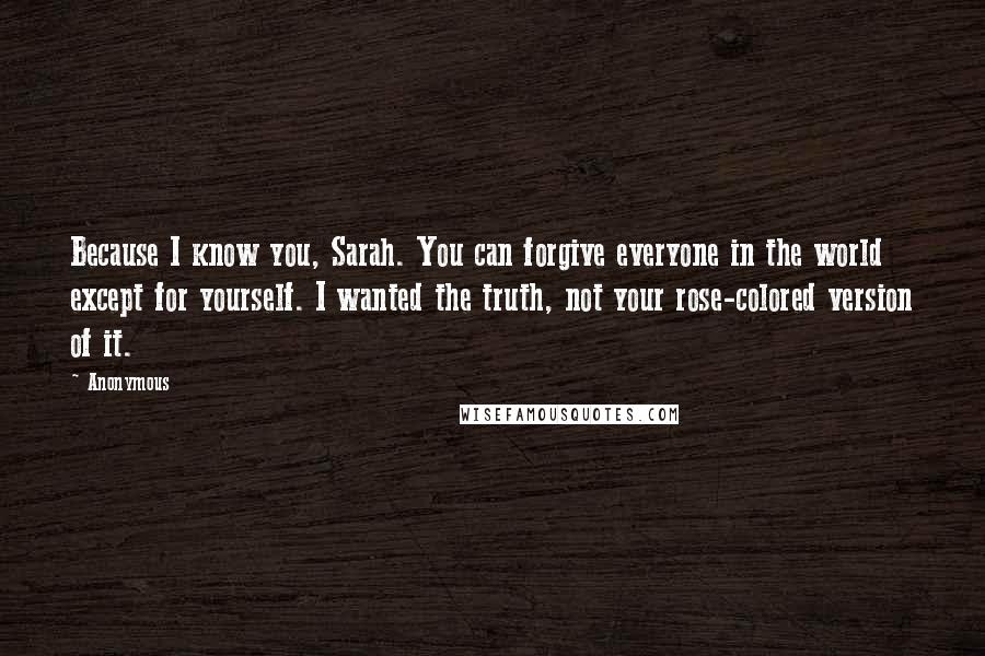 Anonymous Quotes: Because I know you, Sarah. You can forgive everyone in the world except for yourself. I wanted the truth, not your rose-colored version of it.