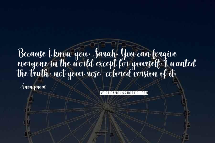 Anonymous Quotes: Because I know you, Sarah. You can forgive everyone in the world except for yourself. I wanted the truth, not your rose-colored version of it.