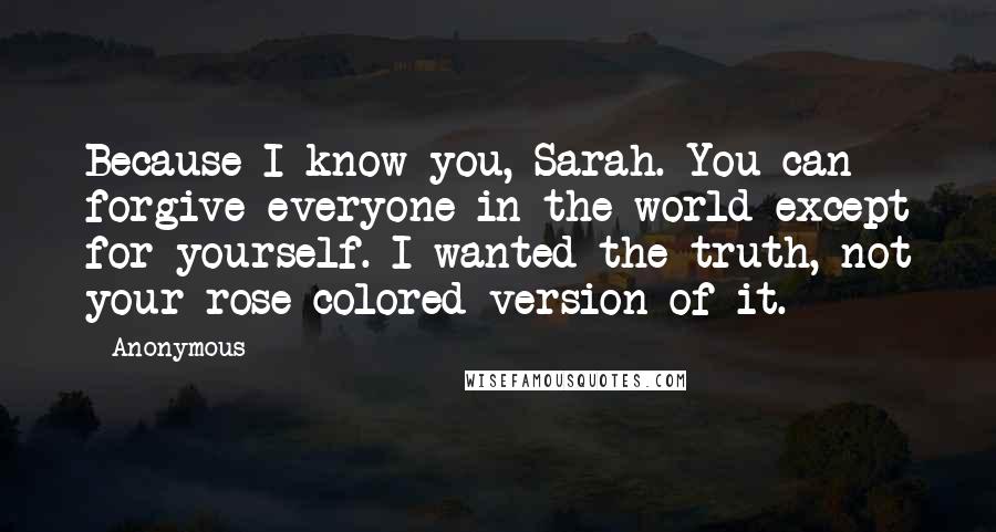 Anonymous Quotes: Because I know you, Sarah. You can forgive everyone in the world except for yourself. I wanted the truth, not your rose-colored version of it.