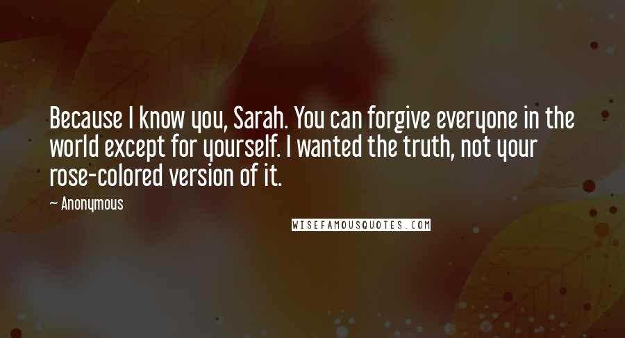 Anonymous Quotes: Because I know you, Sarah. You can forgive everyone in the world except for yourself. I wanted the truth, not your rose-colored version of it.