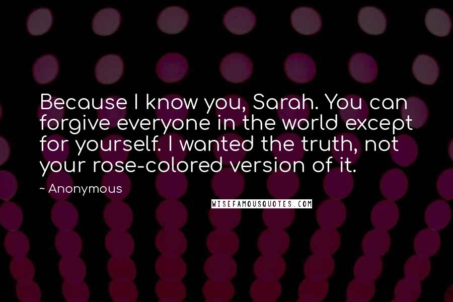 Anonymous Quotes: Because I know you, Sarah. You can forgive everyone in the world except for yourself. I wanted the truth, not your rose-colored version of it.