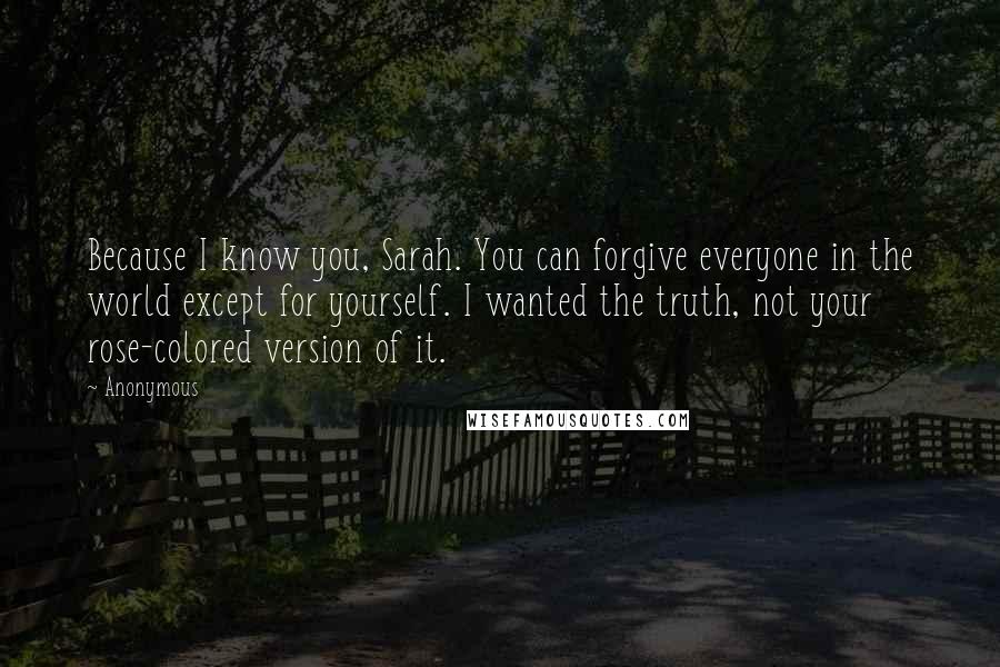 Anonymous Quotes: Because I know you, Sarah. You can forgive everyone in the world except for yourself. I wanted the truth, not your rose-colored version of it.