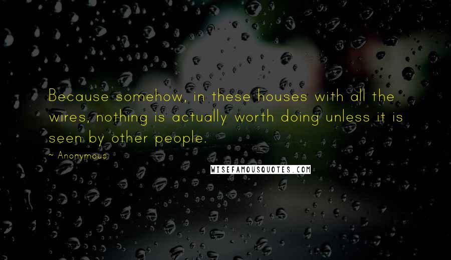 Anonymous Quotes: Because somehow, in these houses with all the wires, nothing is actually worth doing unless it is seen by other people.