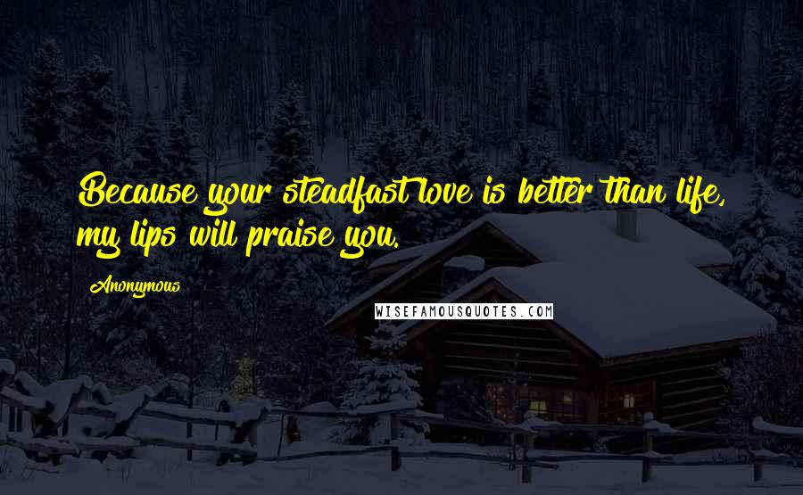 Anonymous Quotes: Because your steadfast love is better than life, my lips will praise you.